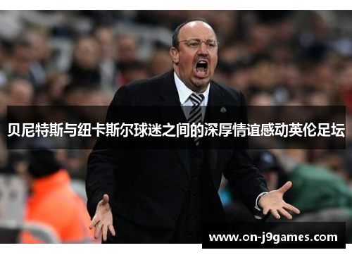 贝尼特斯与纽卡斯尔球迷之间的深厚情谊感动英伦足坛