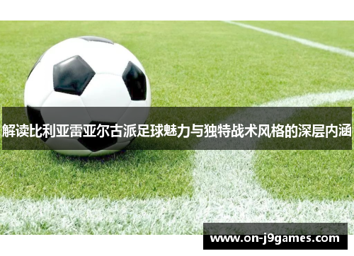 解读比利亚雷亚尔古派足球魅力与独特战术风格的深层内涵
