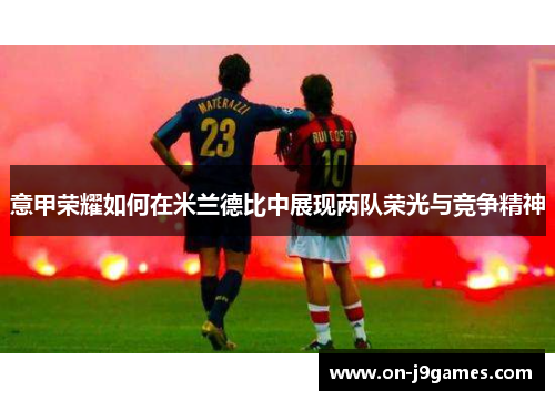 意甲荣耀如何在米兰德比中展现两队荣光与竞争精神 意甲荣耀如何在米兰德比中展现两队荣光与竞争精神