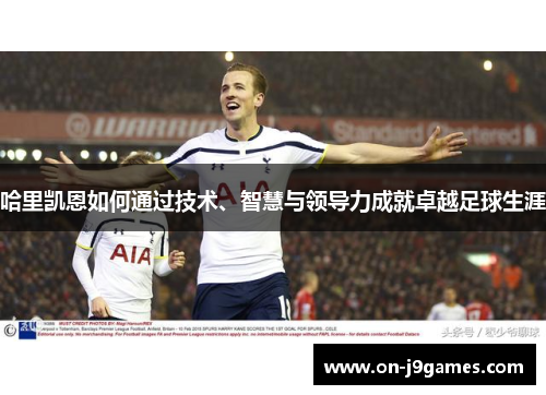 哈里凯恩如何通过技术、智慧与领导力成就卓越足球生涯