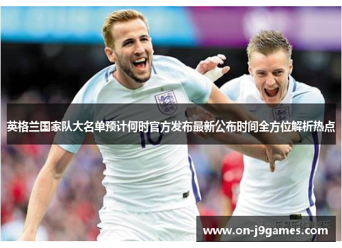英格兰国家队大名单预计何时官方发布最新公布时间全方位解析热点