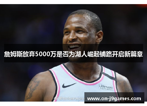 詹姆斯放弃5000万是否为湖人崛起铺路开启新篇章 詹姆斯放弃5000万是否为湖人崛起铺路开启新篇章