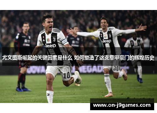 尤文图斯崛起的关键因素是什么 如何塑造了这支意甲豪门的辉煌历史