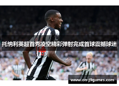 托纳利英超首秀凌空精彩弹射完成首球震撼球迷
