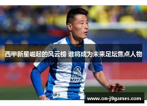 西甲新星崛起的风云榜 谁将成为未来足坛焦点人物
