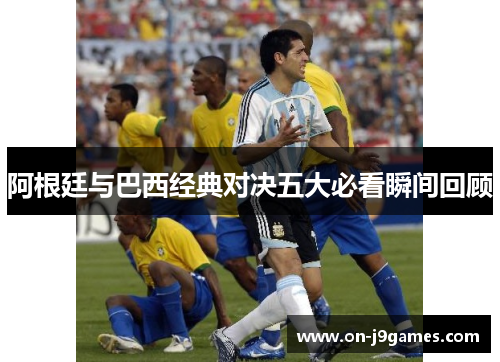 阿根廷与巴西经典对决五大必看瞬间回顾 阿根廷与巴西经典对决五大必看瞬间回顾
