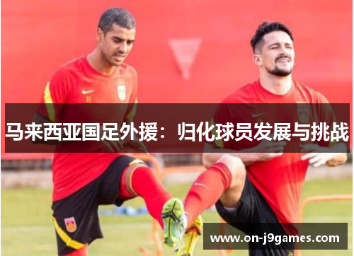 马来西亚国足外援:归化球员发展与挑战 马来西亚国足外援:归化球员发展与挑战